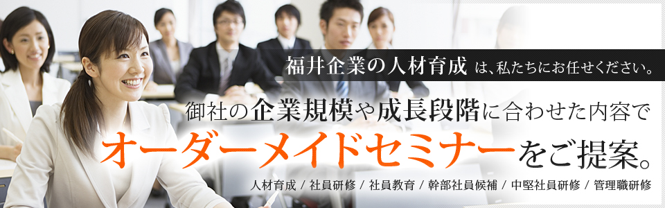 福井企業の人材育成は、私たちにお任せください。御社の企業規模や成長段階に合わせた内容でオーダーメイドセミナーをご提案。