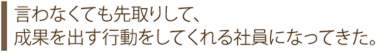 言わなくても先取りして、成果を出す行動をしてくれる社員になってきた。