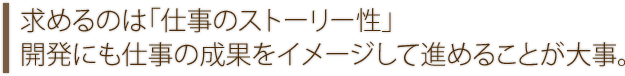 求めるのは「仕事のストーリー性」開発にも仕事の成果をイメージして進めることが大事。