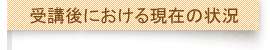 受講後における現在の状況