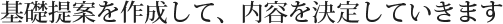 基礎提案を作成して、内容を決定していきます