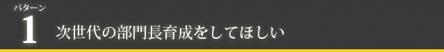 パターン1：次世代の部門長育成をしてほしい