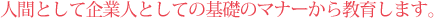 人間として企業人としての基礎のマナーから教育します。