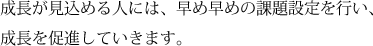 成長が見込める人には、早め早めの課題設定を行い、成長を促進していきます。